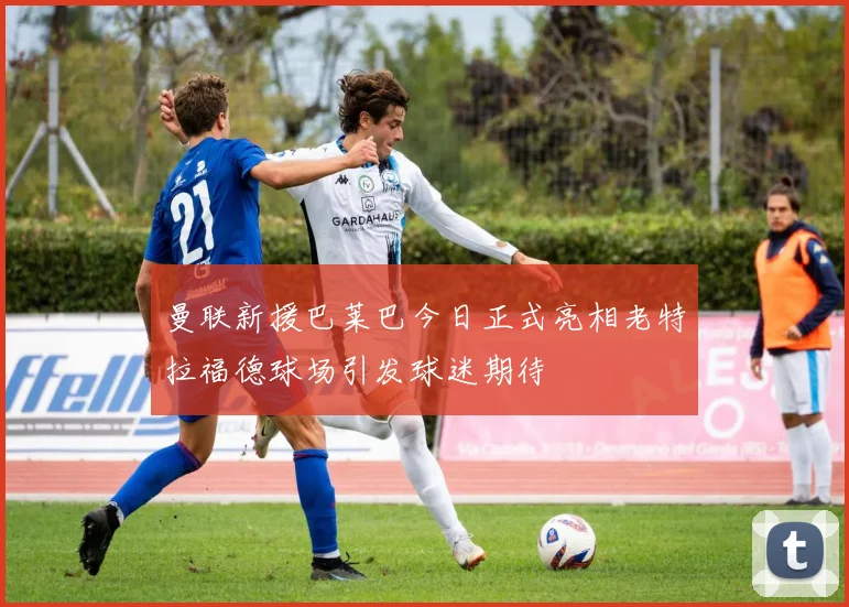 曼联新援巴莱巴今日正式亮相老特拉福德球场引发球迷期待