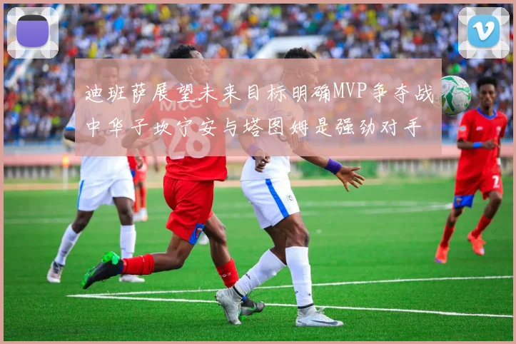 迪班萨展望未来目标明确MVP争夺战中华子坎宁安与塔图姆是强劲对手