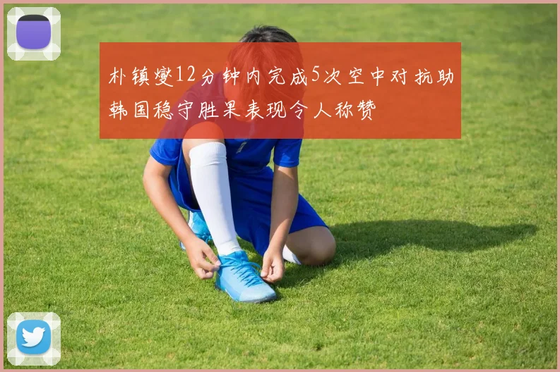 朴镇燮12分钟内完成5次空中对抗助韩国稳守胜果表现令人称赞