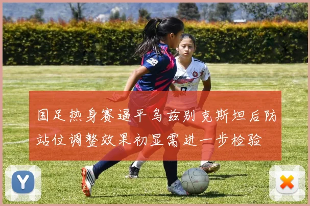 国足热身赛逼平乌兹别克斯坦后防站位调整效果初显需进一步检验