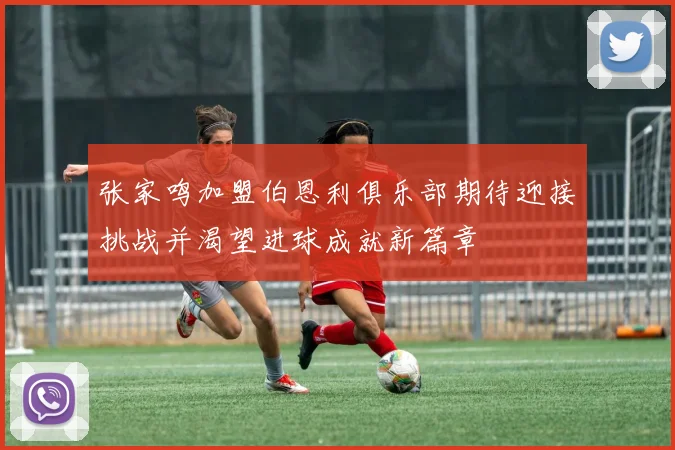 张家鸣加盟伯恩利俱乐部期待迎接挑战并渴望进球成就新篇章