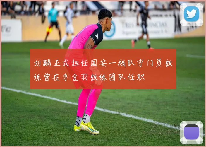 刘鹏正式担任国安一线队守门员教练曾在李金羽教练团队任职