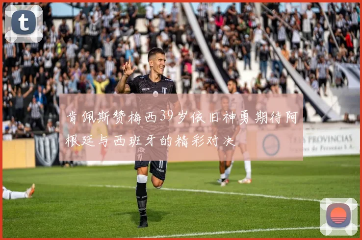肯佩斯赞梅西39岁依旧神勇期待阿根廷与西班牙的精彩对决