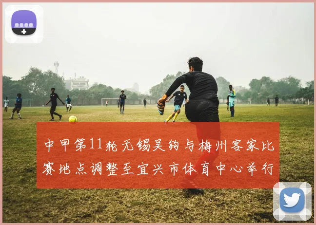 中甲第11轮无锡吴钩与梅州客家比赛地点调整至宜兴市体育中心举行