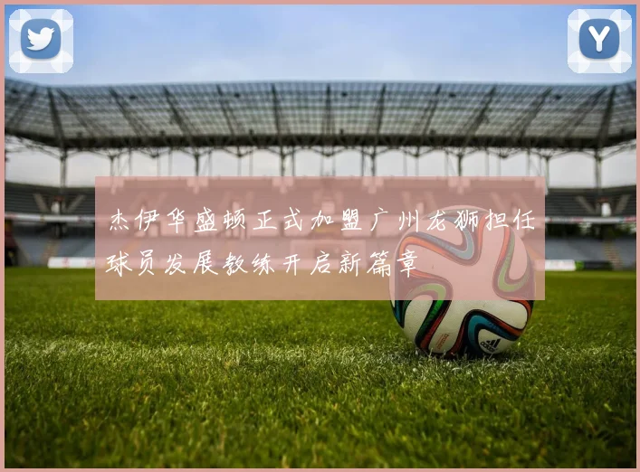 杰伊华盛顿正式加盟广州龙狮担任球员发展教练开启新篇章