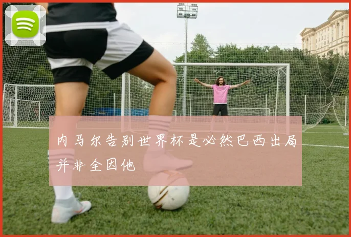 内马尔告别世界杯是必然巴西出局并非全因他