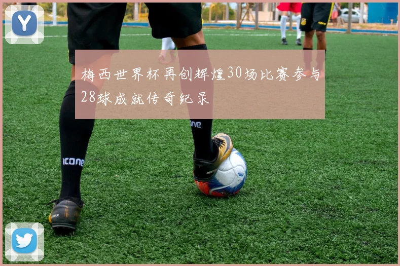 梅西世界杯再创辉煌30场比赛参与28球成就传奇纪录