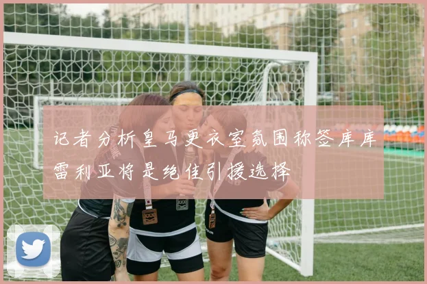 记者分析皇马更衣室氛围称签库库雷利亚将是绝佳引援选择