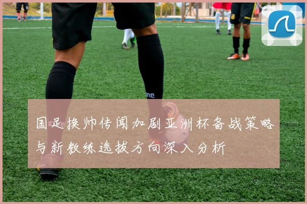 国足换帅传闻加剧亚洲杯备战策略与新教练选拔方向深入分析